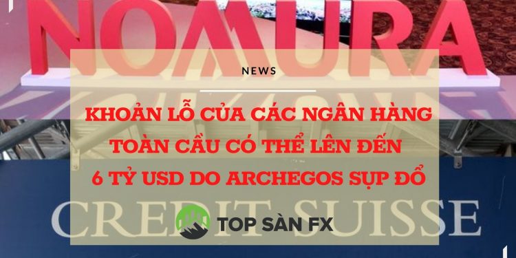 Khoản lỗ của các ngân hàng toàn cầu có thể lên đến 6 tỷ USD do Archegos sụp đổ